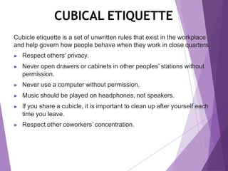 CUBICAL ETIQUETTE
Cubicle etiquette is a set of unwritten rules that exist in the workplace
and help govern how people behave when they work in close quarters.
▶ Respect others’ privacy.
▶ Never open drawers or cabinets in other peoples’ stations without
permission.
▶ Never use a computer without permission.
▶ Music should be played on headphones, not speakers.
▶ If you share a cubicle, it is important to clean up after yourself each
time you leave.
▶ Respect other coworkers’ concentration.
 