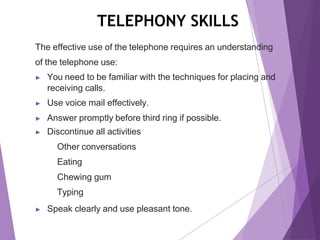 TELEPHONY SKILLS
The effective use of the telephone requires an understanding
of the telephone use:
▶ You need to be familiar with the techniques for placing and
receiving calls.
▶ Use voice mail effectively.
▶ Answer promptly before third ring if possible.
▶ Discontinue all activities
Other conversations
Eating
Chewing gum
Typing
▶ Speak clearly and use pleasant tone.
 