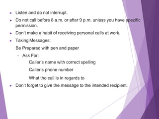 ▶ Listen and do not interrupt.
▶ Do not call before 8 a.m. or after 9 p.m. unless you have specific
permission.
▶ Don’t make a habit of receiving personal calls at work.
▶ Taking Messages:
Be Prepared with pen and paper
• Ask For:
Caller’s name with correct spelling
Caller’s phone number
What the call is in regards to
▶ Don’t forget to give the message to the intended recipient.
 