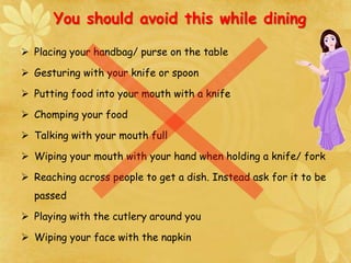  Placing your handbag/ purse on the table
 Gesturing with your knife or spoon
 Putting food into your mouth with a knife
 Chomping your food
 Talking with your mouth full
 Wiping your mouth with your hand when holding a knife/ fork
 Reaching across people to get a dish. Instead ask for it to be
passed
 Playing with the cutlery around you
 Wiping your face with the napkin
You should avoid this while dining
 