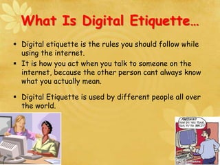 What Is Digital Etiquette…
 Digital etiquette is the rules you should follow while
using the internet.
 It is how you act when you talk to someone on the
internet, because the other person cant always know
what you actually mean.
 Digital Etiquette is used by different people all over
the world.
 