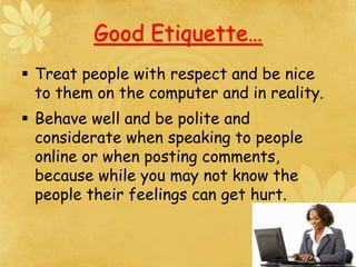 Good Etiquette…
 Treat people with respect and be nice
to them on the computer and in reality.
 Behave well and be polite and
considerate when speaking to people
online or when posting comments,
because while you may not know the
people their feelings can get hurt.
 