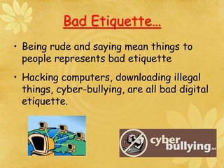 Bad Etiquette…
• Being rude and saying mean things to
people represents bad etiquette
• Hacking computers, downloading illegal
things, cyber-bullying, are all bad digital
etiquette.
 