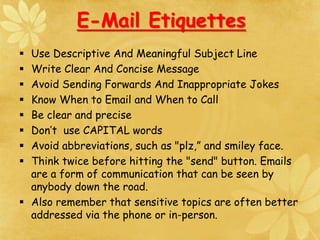  Use Descriptive And Meaningful Subject Line
 Write Clear And Concise Message
 Avoid Sending Forwards And Inappropriate Jokes
 Know When to Email and When to Call
 Be clear and precise
 Don’t use CAPITAL words
 Avoid abbreviations, such as "plz,” and smiley face.
 Think twice before hitting the "send" button. Emails
are a form of communication that can be seen by
anybody down the road.
 Also remember that sensitive topics are often better
addressed via the phone or in-person.
E-Mail Etiquettes
 
