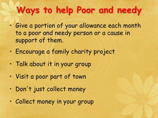 Ways to help Poor and needy
• Give a portion of your allowance each month
to a poor and needy person or a cause in
support of them.
• Encourage a family charity project
• Talk about it in your group
• Visit a poor part of town
• Don't just collect money
• Collect money in your group
 