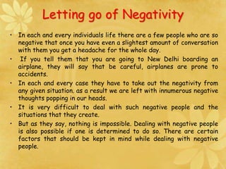 Letting go of Negativity
• In each and every individuals life there are a few people who are so
negative that once you have even a slightest amount of conversation
with them you get a headache for the whole day.
• If you tell them that you are going to New Delhi boarding an
airplane, they will say that be careful, airplanes are prone to
accidents.
• In each and every case they have to take out the negativity from
any given situation. as a result we are left with innumerous negative
thoughts popping in our heads.
• It is very difficult to deal with such negative people and the
situations that they create.
• But as they say, nothing is impossible. Dealing with negative people
is also possible if one is determined to do so. There are certain
factors that should be kept in mind while dealing with negative
people.
 
