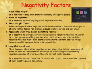 Negativity Factors
1. Avoid these People:
• It is not rude to stay away from the company of negative people.
2. Avoid an Argument:
• It is essential to avoid arguing with a negative individual.
3. Stick to Light Topics:
• When dealing with these negative people is unavoidable it is essential for you to
stick to lighter topics. For example discuss cricket, Movies and any jokes.
4. Appreciate when they Speak Something Positive:
• It is essential to appreciate everyone especially a negative individual whenever
he or she speaks something positive. As a result of your appreciation this
negative individual might even start speaking more and more positive things
because mind it, everyone loves to be appreciated.
5. Hang Out in a Group:
• Never hang out alone with a negative person. Always try to be in a company of
three or more so that whenever this negative individual speaks something
negative a number of others are there to correct that individual.
• It is essential to keep these few factors in mind if you cannot avoid the company
of such negative people completely.
 
