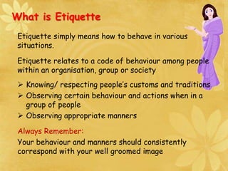 What is Etiquette
Etiquette simply means how to behave in various
situations.
Etiquette relates to a code of behaviour among people
within an organisation, group or society
 Knowing/ respecting people’s customs and traditions
 Observing certain behaviour and actions when in a
group of people
 Observing appropriate manners
Always Remember:
Your behaviour and manners should consistently
correspond with your well groomed image
 