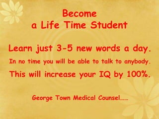 Become
a Life Time Student
Learn just 3-5 new words a day.
In no time you will be able to talk to anybody.
This will increase your IQ by 100%.
George Town Medical Counsel……
 