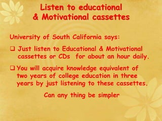 Listen to educational
& Motivational cassettes
University of South California says:
 Just listen to Educational & Motivational
cassettes or CDs for about an hour daily.
 You will acquire knowledge equivalent of
two years of college education in three
years by just listening to these cassettes.
Can any thing be simpler
 