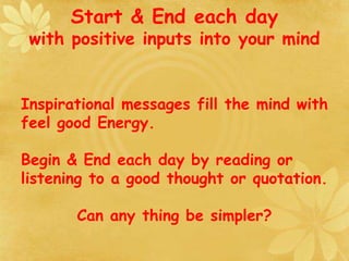 Start & End each day
with positive inputs into your mind
Inspirational messages fill the mind with
feel good Energy.
Begin & End each day by reading or
listening to a good thought or quotation.
Can any thing be simpler?
 