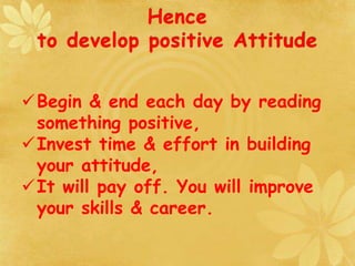 Hence
to develop positive Attitude
Begin & end each day by reading
something positive,
Invest time & effort in building
your attitude,
It will pay off. You will improve
your skills & career.
 