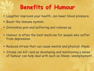  Laughter improves your health, can lower blood pressure.
 Boost the immune system.
 Diminishes pain and suffering and relaxes us.
 Humour is often the best medicine for people who suffer
from depression.
 Reduces stress that can cause mental and physical illness.
 Stress can kill—and so developing and maintaining a sense
of humour can help deal with such as illness, unemployment.
Benefits of Humour
 