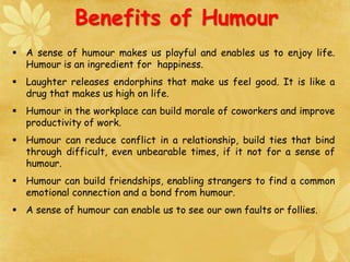  A sense of humour makes us playful and enables us to enjoy life.
Humour is an ingredient for happiness.
 Laughter releases endorphins that make us feel good. It is like a
drug that makes us high on life.
 Humour in the workplace can build morale of coworkers and improve
productivity of work.
 Humour can reduce conflict in a relationship, build ties that bind
through difficult, even unbearable times, if it not for a sense of
humour.
 Humour can build friendships, enabling strangers to find a common
emotional connection and a bond from humour.
 A sense of humour can enable us to see our own faults or follies.
Benefits of Humour
 
