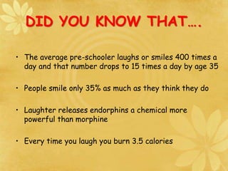 DID YOU KNOW THAT….
• The average pre-schooler laughs or smiles 400 times a
day and that number drops to 15 times a day by age 35
• People smile only 35% as much as they think they do
• Laughter releases endorphins a chemical more
powerful than morphine
• Every time you laugh you burn 3.5 calories
 