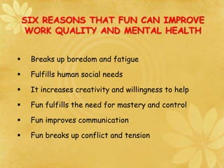 SIX REASONS THAT FUN CAN IMPROVE
WORK QUALITY AND MENTAL HEALTH
 Breaks up boredom and fatigue
 Fulfills human social needs
 It increases creativity and willingness to help
 Fun fulfills the need for mastery and control
 Fun improves communication
 Fun breaks up conflict and tension
 