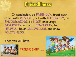 Friendliness
In conclusion, be FRIENDLY, treat each
other with RESPECT, act with INTEGRITY, be
ENCOURAGING, be NICE, encourage
DIVERSITY, act with SINCERITY, be
HELPFUL, be an INDIVIDUAL and show
POLITENESS.
Then you will have
FRIENDSHIP ……
 