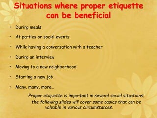 • During meals
• At parties or social events
• While having a conversation with a teacher
• During an interview
• Moving to a new neighborhood
• Starting a new job
• Many, many, more…
Proper etiquette is important in several social situations;
the following slides will cover some basics that can be
valuable in various circumstances.
Situations where proper etiquette
can be beneficial
 