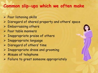  Poor listening skills
 Disregard of shared property and others’ space
 Embarrassing others
 Poor table manners
 Inappropriate praise of others
 Inappropriate language
 Disregard of others’ time
 Inappropriate dress and grooming
 Misuse of telephone
 Failure to greet someone appropriately
Common slip-ups which we often make
 