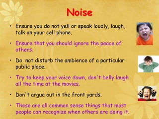 Noise
• Ensure you do not yell or speak loudly, laugh,
talk on your cell phone.
• Ensure that you should ignore the peace of
others.
• Do not disturb the ambience of a particular
public place.
• Try to keep your voice down, don't belly laugh
all the time at the movies.
• Don't argue out in the front yards.
• These are all common sense things that most
people can recognize when others are doing it.
 