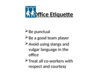 Office Etiquette
Be punctual
Be a good team player
Avoid using slangs and
vulgar language in the
office
Treat all co-workers with
respect and courtesy
 