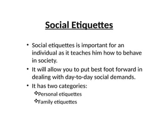 Social Etiquettes
• Social etiquettes is important for an
individual as it teaches him how to behave
in society.
• It will allow you to put best foot forward in
dealing with day-to-day social demands.
• It has two categories:
Personal etiquettes
Family etiquettes
 