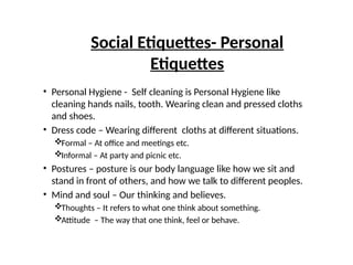 Social Etiquettes- Personal
Etiquettes
• Personal Hygiene - Self cleaning is Personal Hygiene like
cleaning hands nails, tooth. Wearing clean and pressed cloths
and shoes.
• Dress code – Wearing different cloths at different situations.
Formal – At office and meetings etc.
Informal – At party and picnic etc.
• Postures – posture is our body language like how we sit and
stand in front of others, and how we talk to different peoples.
• Mind and soul – Our thinking and believes.
Thoughts – It refers to what one think about something.
Attitude – The way that one think, feel or behave.
 