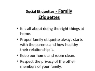 Social Etiquettes - Family
Etiquettes
• It is all about doing the right things at
home.
• Proper family etiquette always starts
with the parents and how healthy
their relationship is.
• Keep our home and room clean.
• Respect the privacy of the other
members of your family.
 