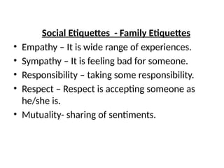 Social Etiquettes - Family Etiquettes
• Empathy – It is wide range of experiences.
• Sympathy – It is feeling bad for someone.
• Responsibility – taking some responsibility.
• Respect – Respect is accepting someone as
he/she is.
• Mutuality- sharing of sentiments.
 
