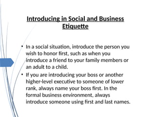 Introducing in Social and Business
Etiquette
• In a social situation, introduce the person you
wish to honor first, such as when you
introduce a friend to your family members or
an adult to a child.
• If you are introducing your boss or another
higher-level executive to someone of lower
rank, always name your boss first. In the
formal business environment, always
introduce someone using first and last names.
 