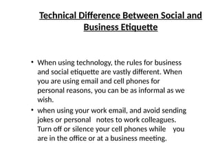 Technical Difference Between Social and
Business Etiquette
• When using technology, the rules for business
and social etiquette are vastly different. When
you are using email and cell phones for
personal reasons, you can be as informal as we
wish.
• when using your work email, and avoid sending
jokes or personal notes to work colleagues.
Turn off or silence your cell phones while you
are in the office or at a business meeting.
 