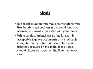 Meals
• In a social situation, you may order whatever you
like, but during a business meal, avoid foods that
are messy or need to be eaten with your hands.
• While conducting business during lunch, it is
acceptable to place documents or a small tablet
computer on the table, but never place your
briefcase or purse on the table, those items
should always be placed on the floor near your
seat.
 