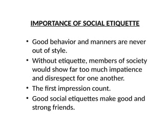 IMPORTANCE OF SOCIAL ETIQUETTE
• Good behavior and manners are never
out of style.
• Without etiquette, members of society
would show far too much impatience
and disrespect for one another.
• The first impression count.
• Good social etiquettes make good and
strong friends.
 