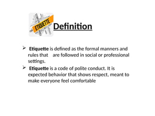 Definition
 Etiquette is defined as the formal manners and
rules that are followed in social or professional
settings.
 Etiquette is a code of polite conduct. It is
expected behavior that shows respect, meant to
make everyone feel comfortable
 