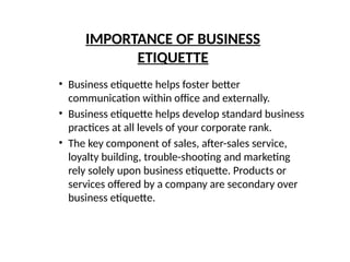 IMPORTANCE OF BUSINESS
ETIQUETTE
• Business etiquette helps foster better
communication within office and externally.
• Business etiquette helps develop standard business
practices at all levels of your corporate rank.
• The key component of sales, after-sales service,
loyalty building, trouble-shooting and marketing
rely solely upon business etiquette. Products or
services offered by a company are secondary over
business etiquette.
 