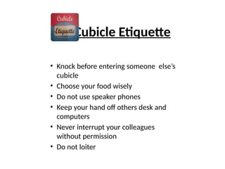 Cubicle Etiquette
• Knock before entering someone else’s
cubicle
• Choose your food wisely
• Do not use speaker phones
• Keep your hand off others desk and
computers
• Never interrupt your colleagues
without permission
• Do not loiter
 
