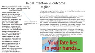 Initial intention vs outcome
tagline
I said this in response to my
primary research, about the
tagline.
Initially, I was going to have tagline as ‘none for the road’, but I ended up having
my tagline as ‘your fate lies in yours hands’.
To start with, I thought none for the road would be a good because it plays on
the saying ‘one for road’ and it promotes not drinking before you drive.
However, I had mixed responses from the audience survey; some people liked it
and some people didn't understand it. In response to my survey (print screen to
left), I said that I would need to change the tagline if I couldn't’t change the
ways the tag was visually shown to the audience. I was going to to visually show
the ’none for the road’ tagline with the one part with a cross through it.
I decided to change the tagline because I thought people may still not get the
concept of it. Eventually, I decided on the name ’your fate lies in your hands’. I
think this name to good at showing your own choices do affect your life .Also,
the ‘lies in your hands’ part refers the drink that lies in your hand will affect
you, which relates to the campaign being drink driving.
 