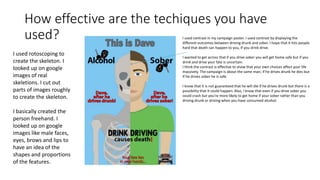 How effective are the techiques you have
used? I used contrast in my campaign poster. I used contrast by displaying the
different outcomes between driving drunk and sober. I hope that it hits people
hard that death can happen to you, if you drink drive.
I wanted to get across that if you drive sober you will get home safe but if you
drink and drive your fate is uncertain.
I think the contrast is effective to show that your own choices affect your life
massively. The campaign is about the same man; if he drives drunk he dies but
if he drives sober he is safe.
I know that it is not guaranteed that he will die if he drives drunk but there is a
possibility that it could happen. Also, I know that even if you drive sober you
could crash but you’re more likely to get home if your sober rather than you
driving drunk or driving when you have consumed alcohol.
I used rotoscoping to
create the skeleton. I
looked up on google
images of real
skeletions. I cut out
parts of images roughly
to create the skeleton.
I basically created the
person freehand. I
looked up on google
images like male faces,
eyes, brows and lips to
have an idea of the
shapes and proportions
of the features.
 