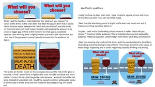 I really like how my beer mats look. I have created a square version and circle
version because beer mats can be either shape.
I liked that the blue background is bright so the beer mat stands out and it
makes everything stand out above it.
I’m glad I used red as the heading colour because it makes ‘what will you
choose?’ stand out to the audience. This is important because it is asking the
audience rhetorical question ,which makes them think ’what they will choose?’.
I liked the meaning the road and the drinks with the words related to the effects
of drinking and drink driving on top of them. This shows the drink is the cause of
these things happening and it shows negativity towards drinking and driving.
The words are harder to see on the wine glass because the red on the glass is
too dark; I think I would have to lighten the color to make the black text more
visible. I chose it to be a that burgundy color because I wanted it to be like red
wine. Instead of using dark red, I could try a peachy color or yellow gold colour
to mimic rose or white wine; this will make the black text on top of it stand
out.
When I put the two beer mats together, the ‘what will you choose?’ is
closer to the drinks in the circle beer mat than the square beer mat. I would
like to increase space between the ‘what will you choose?’ and the drinks
on the circle beer mat; I will make it smaller and readjust the where it is to
create a bigger gap. I think at the moment to small gap is acceptable
because I was working with a slighly smaller space than the square mat, but
I feel that if the gap was increase it would be easier for the audience to
digest.
Aesthetic qualities
 