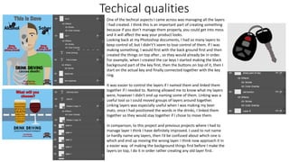 Techical qualities
One of the techical aspects I came across was managing all the layers
I had created. I think this is an important part of creating something
because if you don’t manage them properly, you could get into mess
and it will affect the way your product looks.
Looking back at my Photoshop documents, I had so many layers to
keep control of, but I didn't’t seem to lose control of them. If I was
making something, I would first with the back ground first and then
created the things on top after , so they would already be in order.
For example, when I created the car keys I started making the black
background part of the key first, then the buttons on top of it, then I
start on the actual key and finally connected together with the key
ring.
It was easier to control the layers if I named them and linked them
together if I needed to. Naming allowed me to know what my layers
were, however I didn't end up naming some of them. Linking was a
useful tool so I could moved groups of layers around together.
Linking layers was especially useful when I was making my beer
mats; once I had positioned the words in the drinks, I linked them
together so they would stay together if I chose to move them.
In comparison, to this project and previous projects where I had to
manage layer I think I have definitely improved. I used to not name
or hardly name any layers, then I’d be confused about which one is
which and end up moving the wrong layer. I think now approach it in
a easier way of making the background things first before I make the
layers on top, I do it in order rather creating any old layer first.
 