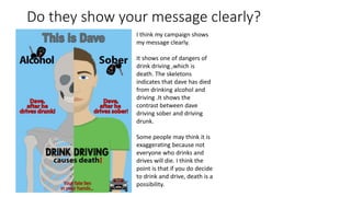 Do they show your message clearly?
I think my campaign shows
my message clearly.
It shows one of dangers of
drink driving ,which is
death. The skeletons
indicates that dave has died
from drinking alcohol and
driving .It shows the
contrast between dave
driving sober and driving
drunk.
Some people may think it is
exaggerating because not
everyone who drinks and
drives will die. I think the
point is that if you do decide
to drink and drive, death is a
possibility.
 