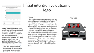 Initial intention vs outcome
logo
Final logo
I said this in my research
PowerPoint, in response to
question 6 of my survey.
Colours
I did say I will definitely be using it in my
work and I have come to use it in the
logo. Initially I thought I was going to do
a logo which was red and white because
I thought it would stand out. In the end,
I made a logo which was mainly grey
because the colour can be put on top of
any coloured background. Even thought
grey isn’t a bright colour ,I feel it works
well in the logo; the red parts of logo
come forward from the grey colour as
the red is much more vibrant than the
grey.
 