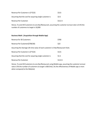 Revenue Per Customer is (5*$23) $115
Assuming that the cost for acquiring single customer is $3.5
Revenue Per Customer $111.5
Hence, To send 30 Customers to one Bar/Restaurant, assuming the customer turnout ratio is 0.5% the
number of customers to target is 10,000
Business Math ( Acquisition through Mobile App)
Revenue for 30 Customers $700
Revenue Per Customer($700/30) $23
Assuming the Average Life time value of each customer is 5 Bar/Restaurant Visits
Revenue Per Customer is (5*$23) $115
Assuming that the cost for acquiring single customer is $1.5
Revenue Per Customer $113.5
Hence, To send 30 Customers to one Bar/Restaurant using Mobile app, assuming the customer turnout
ratio is 5% the number of customers to target is 600 Only ( As the effectiveness of Mobile app is more
when compared to the Website)
 