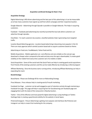 Acquisition and Brand Strategy for Next 1 Year
Acquisition Strategy:
Digital Advertising is ROI driven advertising and the best part of this advertising is it can be measurable
as to how many customers have signed up and from which campaign and their respective location.
Google Adwords – Advertising through Zipcode is possible on Google Adwords. This helps in acquiring
customers.
Facebook – Facebook paid advertising has recently launched the local ads where customers can
advertise through zipcodes.
Classifieds – To reach customers by Location, classified websites help in generating more targeted
traffic.
Location Based Adverting agencies : Location based advertising is becoming more popular in the US.
There are many agencies which started Location based ads to acquire customers based on theme.
Advertising on Food.com, FoodNetwork, Yahoo Food and Etc.
Mobile Acquisitions: Mobile application are cost effective and very reliable as the cost per app
download is cheaper when compared to the web and also once the app is downloaded, It creates good
visibility on the mobile front every time customer see’s his mobile or tablet.
Social Acquisition : Some of the social tools like Social Twist can help in creating good social acquisitions
from friends of the existing customers and this can be made effective by introducing a referral program
Affiliate Marketing : Once the business starts running online, introducing Affiliate Marketing can help in
expanding the reach.
Brand Strategy :
Brand Name : Please see Challenge #3 for more on Rebranding Strategy
Press Releases : Press releases help in creating word of mouth marketing.
Facebook Fan Page - customer can be well engaged as part of retention activity through maintaining a
Facebook Fan page. This page will help in acquiring fans for Socialevening.com facebook page and
engaging them with the deals of the restaurants in Nearby location.
Twitter – One of the effective and most powerful digital advertising is using Hashtags on Twitter.
Hashtags help in creating a good brand visibility for the website in Social Space.
Pinterest/Instagram : Picture Advertising is getting more popular and interfaces like Pinterest and
Instagram can help in create Viral marketing for the company.
 