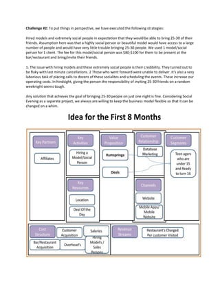 Challenge #2: To put things in perspective, we have executed the following strategies:
Hired models and extremely social people in expectation that they would be able to bring 25-30 of their
friends. Assumption here was that a highly social person or beautiful model would have access to a large
number of people and would have very little trouble bringing 25-30 people. We used 1 model/social
person for 1 client. The fee for this model/social person was $80-$100 for them to be present at the
bar/restaurant and bring/invite their friends.
1. The issue with hiring models and these extremely social people is their credibility. They turned out to
be flaky with last minute cancellations. 2 Those who went forward were unable to deliver. It's also a very
laborious task of placing calls to dozens of these socialites and scheduling the events. These increase our
operating costs. In hindsight, giving the person the responsibility of inviting 25-30 friends on a random
weeknight seems tough.
Any solution that achieves the goal of bringing 25-30 people on just one night is fine. Considering Social
Evening as a separate project, we always are willing to keep the business model flexible so that it can be
changed on a whim.
 