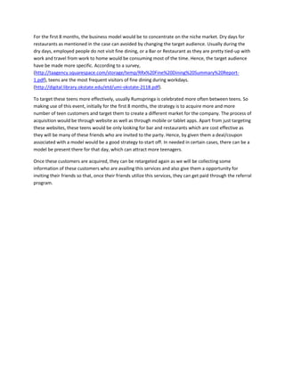For the first 8 months, the business model would be to concentrate on the niche market. Dry days for
restaurants as mentioned in the case can avoided by changing the target audience. Usually during the
dry days, employed people do not visit fine dining, or a Bar or Restaurant as they are pretty tied-up with
work and travel from work to home would be consuming most of the time. Hence, the target audience
have be made more specific. According to a survey,
(http://taagency.squarespace.com/storage/temp/RRx%20Fine%20Dining%20Summary%20Report-
1.pdf), teens are the most frequent visitors of fine dining during workdays.
(http://digital.library.okstate.edu/etd/umi-okstate-2118.pdf).
To target these teens more effectively, usually Rumspringa is celebrated more often between teens. So
making use of this event, initially for the first 8 months, the strategy is to acquire more and more
number of teen customers and target them to create a different market for the company. The process of
acquisition would be through website as well as through mobile or tablet apps. Apart from just targeting
these websites, these teens would be only looking for bar and restaurants which are cost effective as
they will be many of these friends who are invited to the party. Hence, by given them a deal/coupon
associated with a model would be a good strategy to start off. In needed in certain cases, there can be a
model be present there for that day, which can attract more teenagers.
Once these customers are acquired, they can be retargeted again as we will be collecting some
information of these customers who are availing this services and also give them a opportunity for
inviting their friends so that, once their friends utilize this services, they can get paid through the referral
program.
 