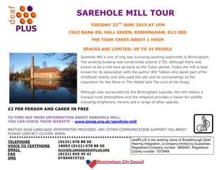 SAREHOLE MILL TOUR
£2 PER PERSON AND CARER IN FREE
TO FIND OUT MORE INFORMATION ABOUT SAREHOLE MILL,
YOU CAN CHECK THEIR WEBSITE – www.bmag.org.uk/sarehole-mill
BRITISH SIGN LANGUAGE INTERPRETER PROVIDED. ANY OTHER COMMUNICATION SUPPORT YOU NEED?
PLEASE CONTACT OLIVIER JAMIN
*************************************************************************************
TELEPHONE (0121) 678 88 50
VOICE TO TEXTPHONE 18002 (0121) 678 88 50
EMAIL OLIVIER.JAMIN@DEAFPLUS.ORG
FAX (0121) 643 45 41
SMS 07594473723
Sarehole Mill is one of only two surviving working watermills in Birmingham.
The existing building was constructed around 1750, although there was
known to be a mill here as early as the Tudor period. Today the mill is best
known for its association with the author JRR Tolkien who spent part of his
childhood nearby and who used the site and its surroundings as the
inspiration for the Shire in The Hobbit and The Lord of the Rings.
Although now surrounded by the Birmingham suburbs, the mill retains a
tranquil rural atmosphere and the millpond provides a haven for wildlife
including kingfishers, herons and a range of other species.
TUESDAY 25TH
JUNE 2013 AT 1PM
COLE BANK RD, HALL GREEN, BIRMINGHAM, B13 0BD
THE TOUR TAKES ABOUT 1 HOUR
SPACES ARE LIMITED: UP TO 15 PEOPLE
deafPLUS is the working name of Breakthrough Deaf-
Hearing Integration, a company limited by Guarantee.
Registered Company number: 3680467. Registered
Charity number: 1073468
 