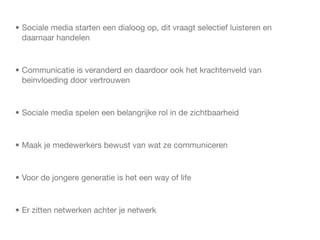 • Sociale media starten een dialoog op, dit vraagt selectief luisteren en
  daarnaar handelen



• Communicatie is veranderd en daardoor ook het krachtenveld van
  beinvloeding door vertrouwen



• Sociale media spelen een belangrijke rol in de zichtbaarheid



• Maak je medewerkers bewust van wat ze communiceren



• Voor de jongere generatie is het een way of life



• Er zitten netwerken achter je netwerk
 