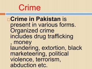 Crime
Crime in Pakistan is
present in various forms.
Organized crime
includes drug trafficking
, money
laundering, extortion, black
marketeering, political
violence, terrorism,
abduction etc.
 