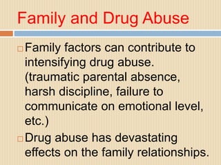 Family and Drug Abuse
 Family factors can contribute to
intensifying drug abuse.
(traumatic parental absence,
harsh discipline, failure to
communicate on emotional level,
etc.)
 Drug abuse has devastating
effects on the family relationships.
 